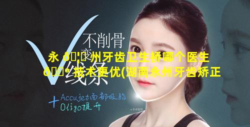 永 🦅 州牙齿卫生桥哪个医生 🐺 技术更优(湖南永州牙齿矫正医院排名)